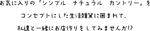 お気に入りの「シンプル＆ナチュラル＆カントリー」をコンセプトにした生活雑貨に囲まれて、私達と一緒にお店作りをしてみませんか!?